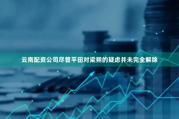 云南配资公司尽管平田对梁朔的疑虑并未完全解除