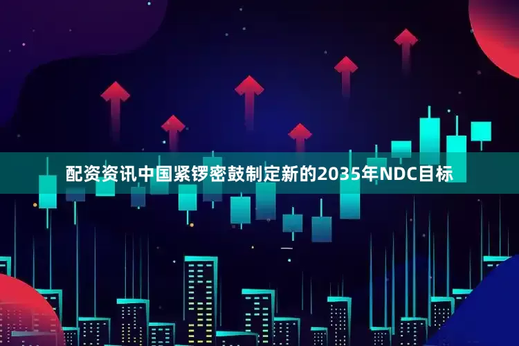 配资资讯中国紧锣密鼓制定新的2035年NDC目标