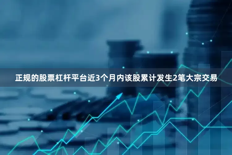 正规的股票杠杆平台近3个月内该股累计发生2笔大宗交易