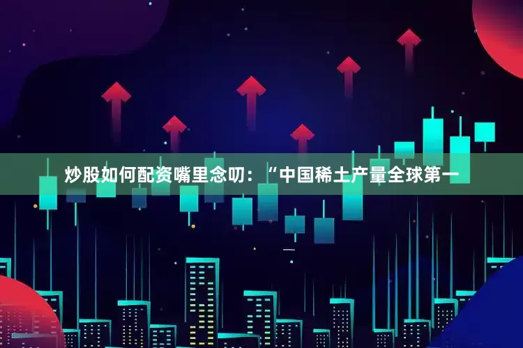 炒股如何配资嘴里念叨：“中国稀土产量全球第一