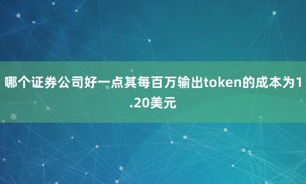 哪个证券公司好一点其每百万输出token的成本为1.20美元
