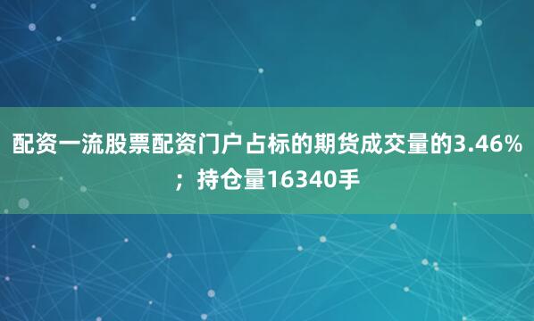 配资一流股票配资门户占标的期货成交量的3.46%；持仓量16340手