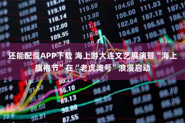 还能配资APP下载 海上游大连文艺展演暨“海上旗袍节”在“老虎滩号”浪漫启动