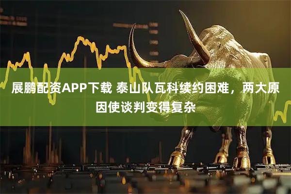 展鹏配资APP下载 泰山队瓦科续约困难，两大原因使谈判变得复杂
