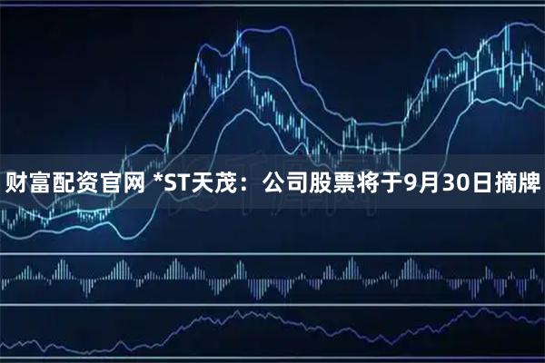 财富配资官网 *ST天茂：公司股票将于9月30日摘牌