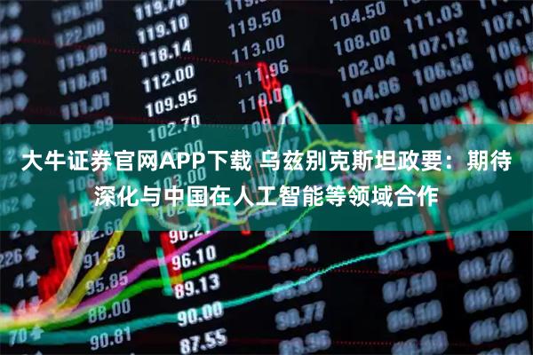 大牛证券官网APP下载 乌兹别克斯坦政要：期待深化与中国在人工智能等领域合作