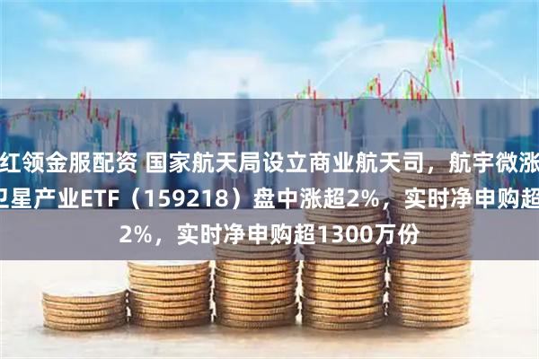 红领金服配资 国家航天局设立商业航天司，航宇微涨超15%，卫星产业ETF（159218）盘中涨超2%，实时净申购超1300万份