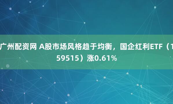 广州配资网 A股市场风格趋于均衡,国企红利ETF(159515)涨0.61%