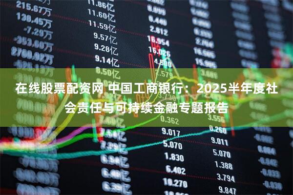 在线股票配资网 中国工商银行:2025半年度社会责任与可持续金融专题报告