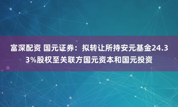 富深配资 国元证券：拟转让所持安元基金24.33%股权至关联方国元资本和国元投资