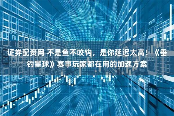 证券配资网 不是鱼不咬钩，是你延迟太高！《垂钓星球》赛事玩家都在用的加速方案