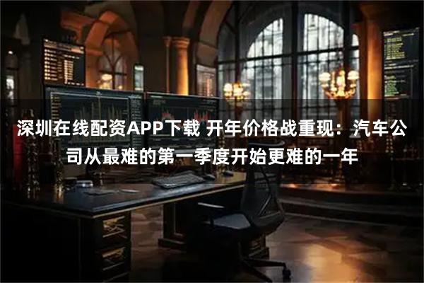 深圳在线配资APP下载 开年价格战重现：汽车公司从最难的第一季度开始更难的一年