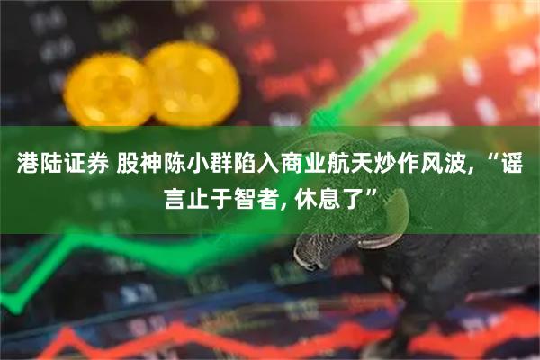 港陆证券 股神陈小群陷入商业航天炒作风波, “谣言止于智者, 休息了”
