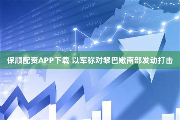 保顺配资APP下载 以军称对黎巴嫩南部发动打击