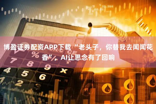 博盈证券配资APP下载 “老头子，你替我去闻闻花香”，AI让思念有了回响