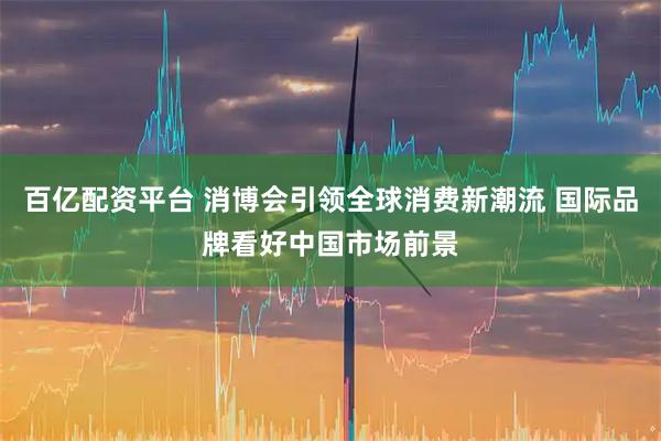 百亿配资平台 消博会引领全球消费新潮流 国际品牌看好中国市场前景