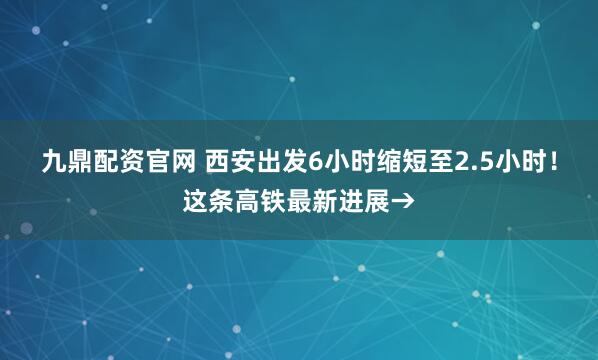 九鼎配资官网 西安出发6小时缩短至2.5小时!这条高铁最新进展→