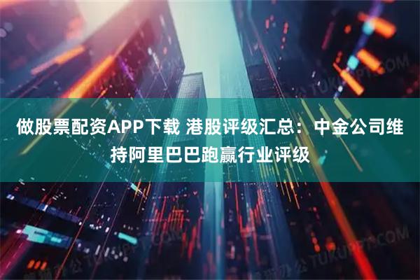 做股票配资APP下载 港股评级汇总：中金公司维持阿里巴巴跑赢行业评级