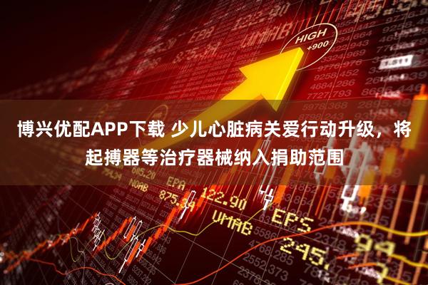 博兴优配APP下载 少儿心脏病关爱行动升级,将起搏器等治疗器械纳入捐助范围