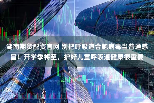 湖南期货配资官网 别把呼吸道合胞病毒当普通感冒!开学季将至,护好儿童呼吸道健康很重要