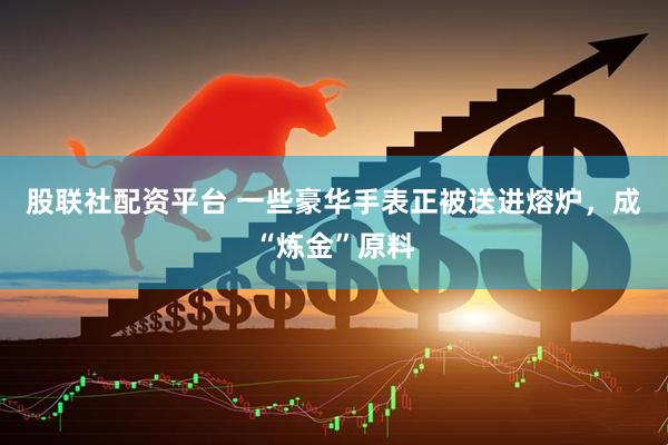 股联社配资平台 一些豪华手表正被送进熔炉，成“炼金”原料