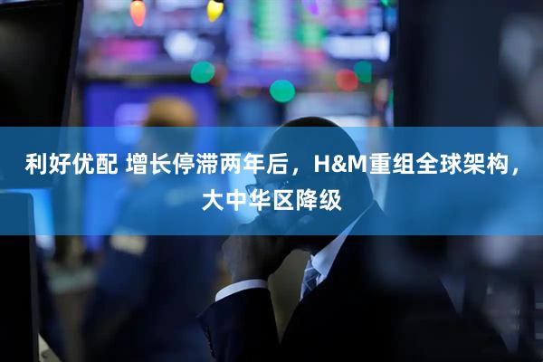 利好优配 增长停滞两年后，H&M重组全球架构，大中华区降级