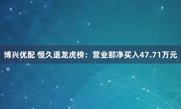 博兴优配 恒久退龙虎榜：营业部净买入47.71万元