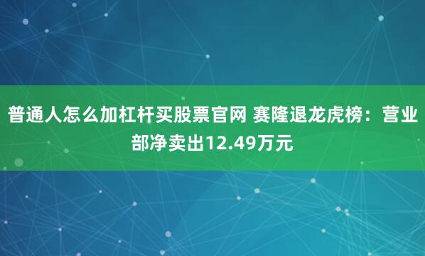 普通人怎么加杠杆买股票官网 赛隆退龙虎榜:营业部净卖出12.49万元